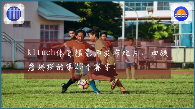 Kltuch体育摄影师发布短片，回顾詹姆斯的第23个赛季！