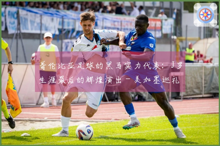 哥伦比亚足球的黑马实力代表：J罗生涯最后的辉煌演出 - 美加墨巡礼