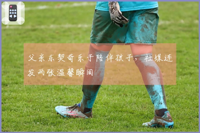 父亲东契奇乐于陪伴孩子，社媒连发两张温馨瞬间